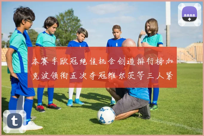 本赛季欧冠绝佳机会创造排行榜加克波领衔五次夺冠维尔茨等三人紧随其后