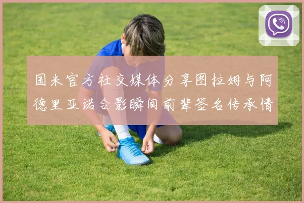 国米官方社交媒体分享图拉姆与阿德里亚诺合影瞬间前辈签名传承情怀