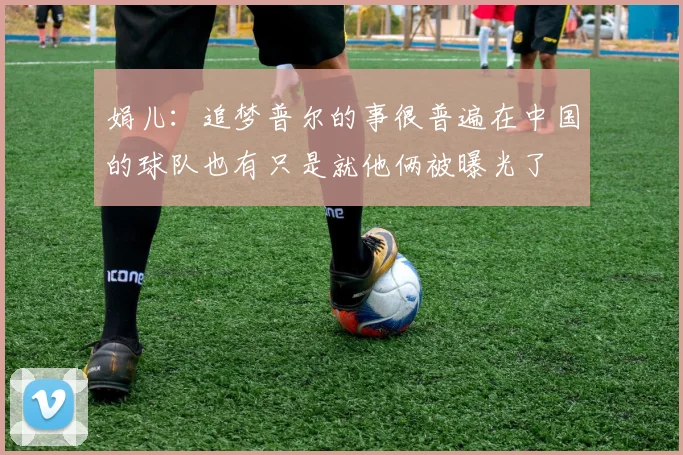 娟儿：追梦普尔的事很普遍在中国的球队也有只是就他俩被曝光了