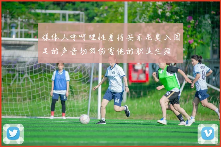媒体人呼吁理性看待安东尼奥入国足的声音切勿伤害他的职业生涯