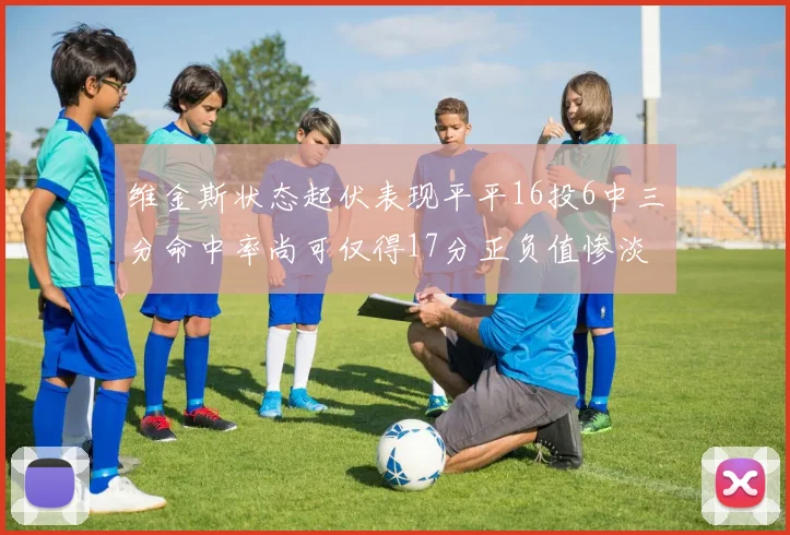 维金斯状态起伏表现平平16投6中三分命中率尚可仅得17分正负值惨淡12