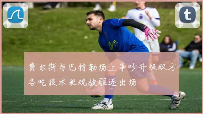 费尔斯与巴特勒场上争吵升级双方各吃技术犯规被驱逐出场