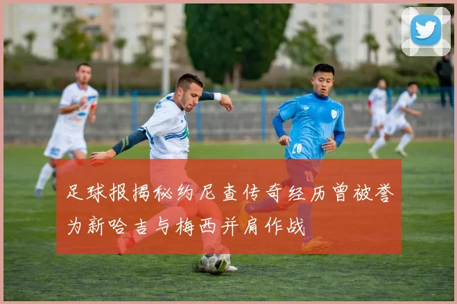 足球报揭秘约尼查传奇经历曾被誉为新哈吉与梅西并肩作战