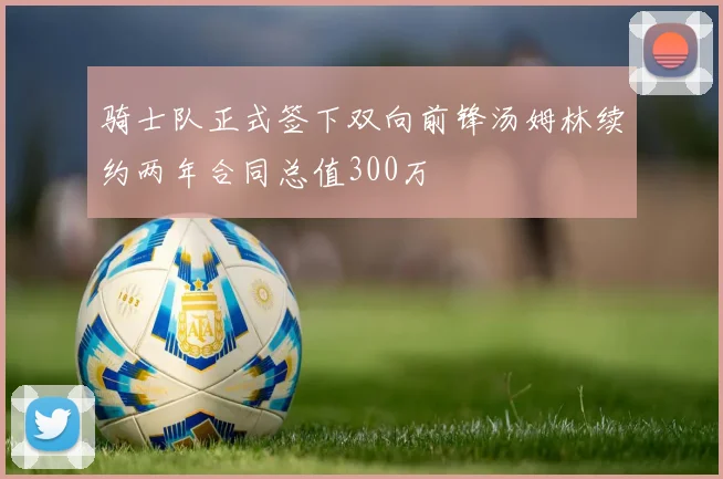 骑士队正式签下双向前锋汤姆林续约两年合同总值300万