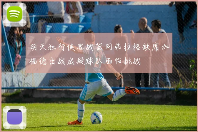 明天独行侠客战篮网弗拉格缺席加福德出战成疑球队面临挑战