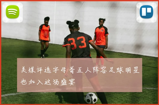 美媒评选字母哥五人阵容足球明星也加入这场盛宴