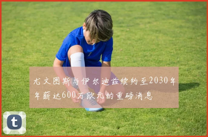 尤文图斯与伊尔迪兹续约至2030年年薪达600万欧元的重磅消息