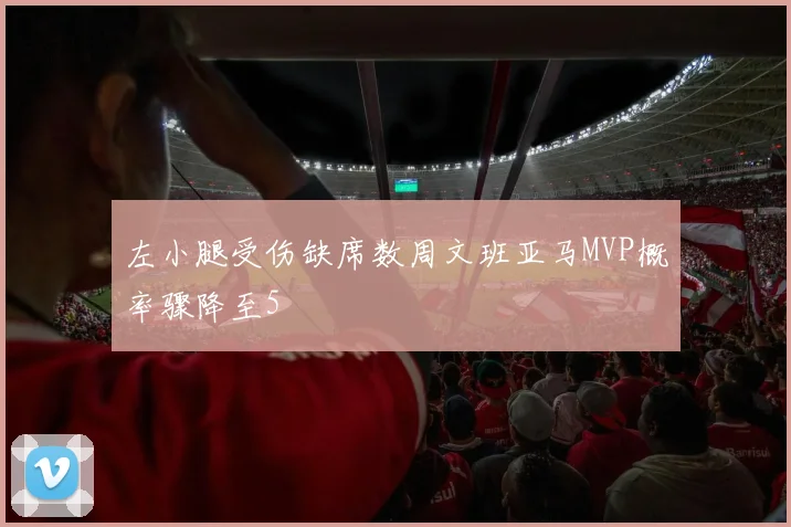 左小腿受伤缺席数周文班亚马MVP概率骤降至5