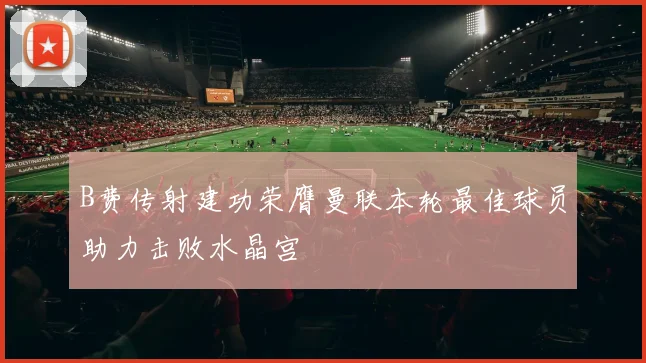 B费传射建功荣膺曼联本轮最佳球员助力击败水晶宫