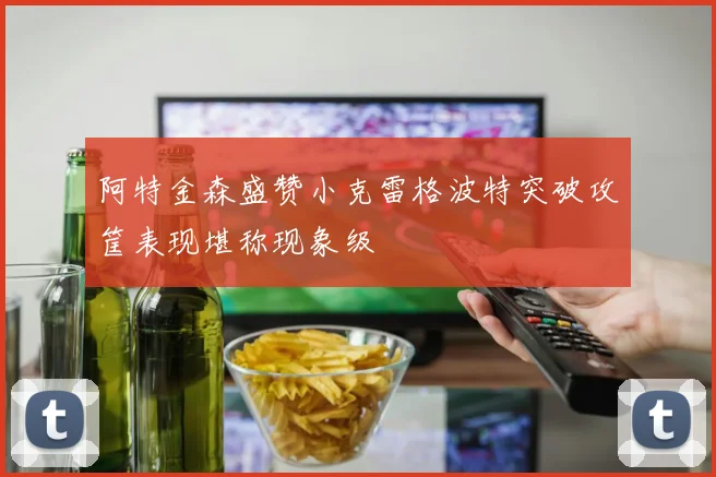 阿特金森盛赞小克雷格波特突破攻筐表现堪称现象级