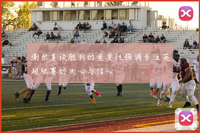 谢尔基谈胜利的重要性强调专注英超联赛的决心与信心