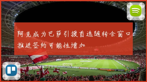 阿克成为巴萨引援首选随转会窗口推进签约可能性增加