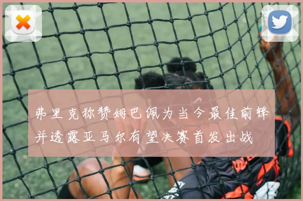 弗里克称赞姆巴佩为当今最佳前锋并透露亚马尔有望决赛首发出战