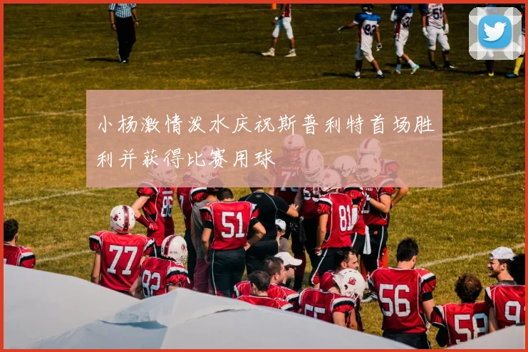 小杨激情泼水庆祝斯普利特首场胜利并获得比赛用球