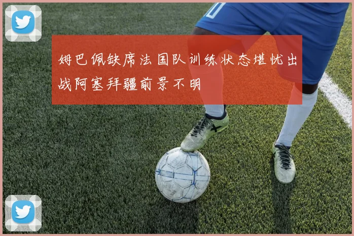 姆巴佩缺席法国队训练状态堪忧出战阿塞拜疆前景不明