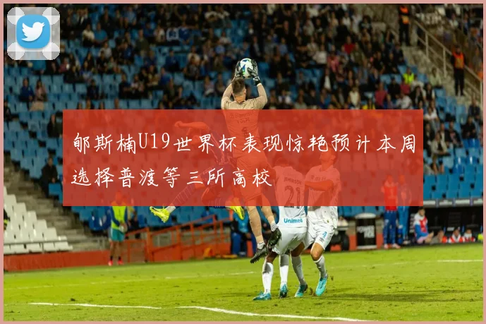 郇斯楠U19世界杯表现惊艳预计本周选择普渡等三所高校