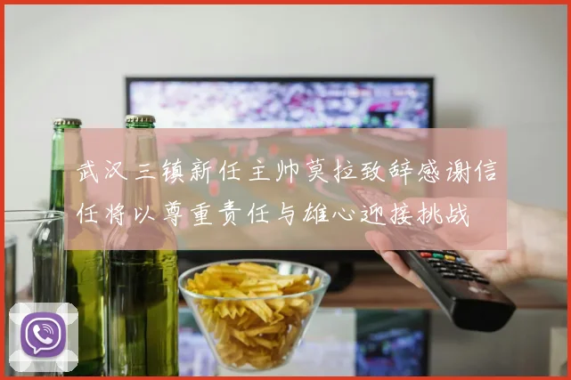 武汉三镇新任主帅莫拉致辞感谢信任将以尊重责任与雄心迎接挑战