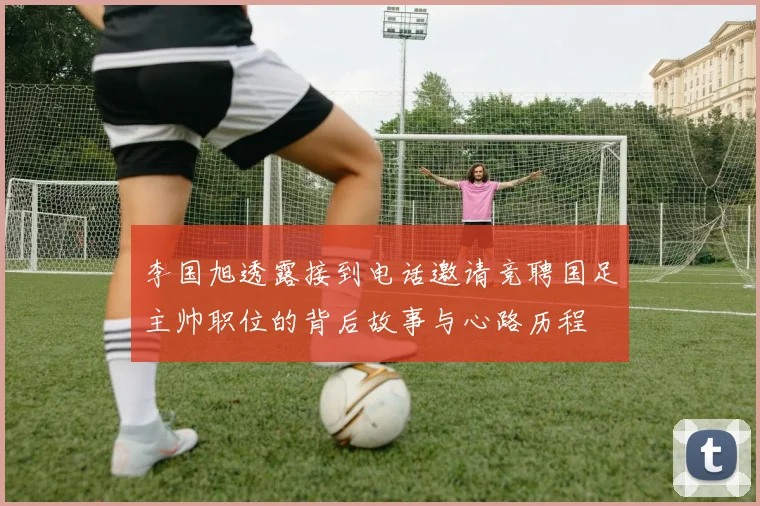 李国旭透露接到电话邀请竞聘国足主帅职位的背后故事与心路历程