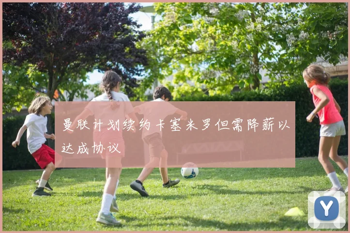 曼联计划续约卡塞米罗但需降薪以达成协议