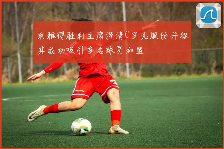 利雅得胜利主席澄清C罗无股份并称其成功吸引多名球员加盟