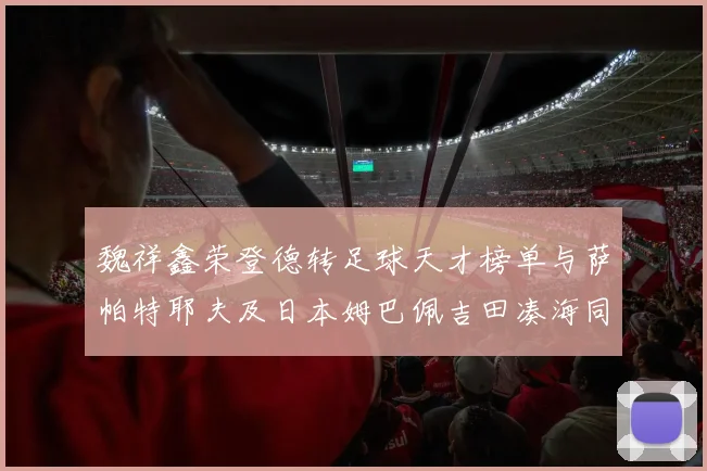 魏祥鑫荣登德转足球天才榜单与萨帕特耶夫及日本姆巴佩吉田凑海同列