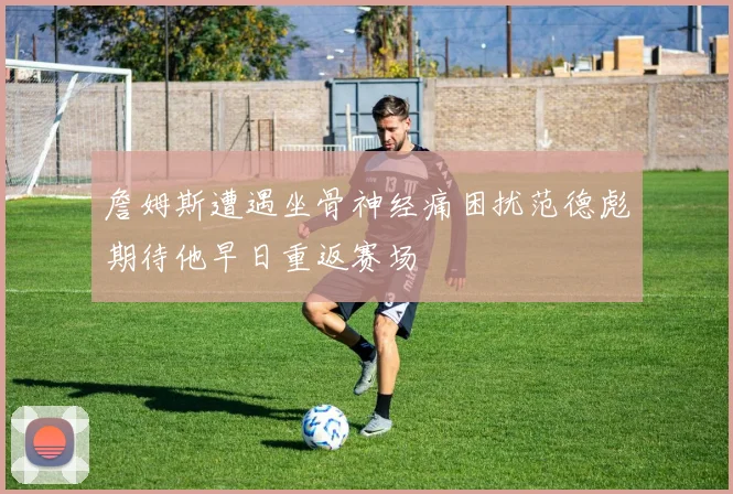 詹姆斯遭遇坐骨神经痛困扰范德彪期待他早日重返赛场